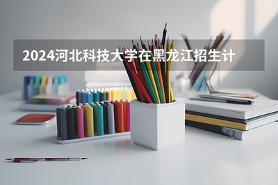 2024河北科技大学在黑龙江招生计划人数